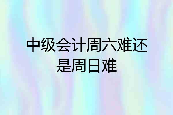中级会计周六难还是周日难