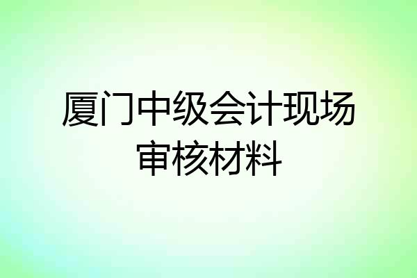 厦门中级会计现场审核材料