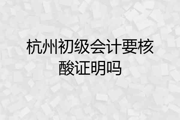 杭州初级会计要核酸证明吗