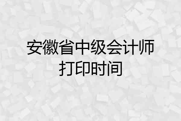 安徽省中级会计师打印时间
