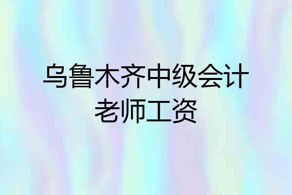 乌鲁木齐中级会计老师工资