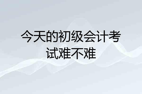 今天的初级会计考试难不难