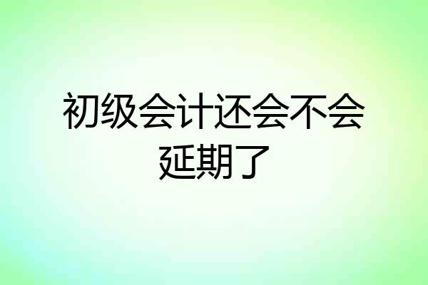 初级会计还会不会延期了