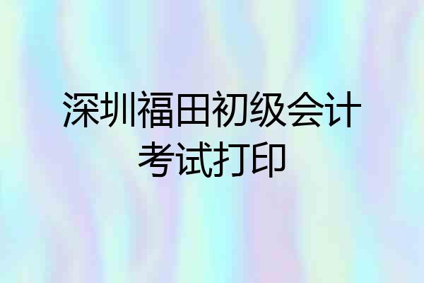 深圳福田初级会计考试打印