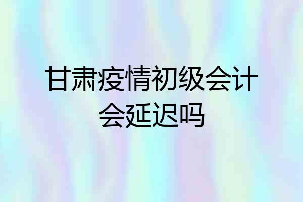 甘肃疫情初级会计会延迟吗
