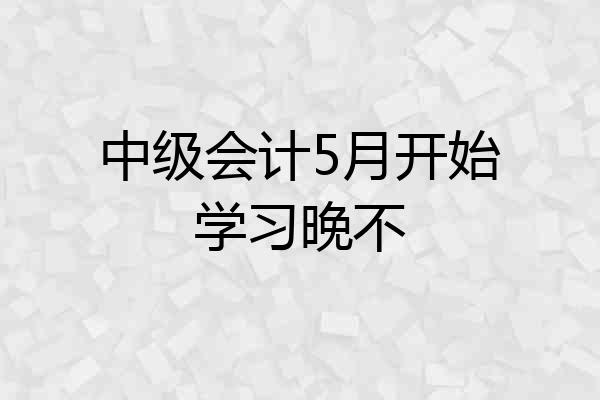 中级会计5月开始学习晚不