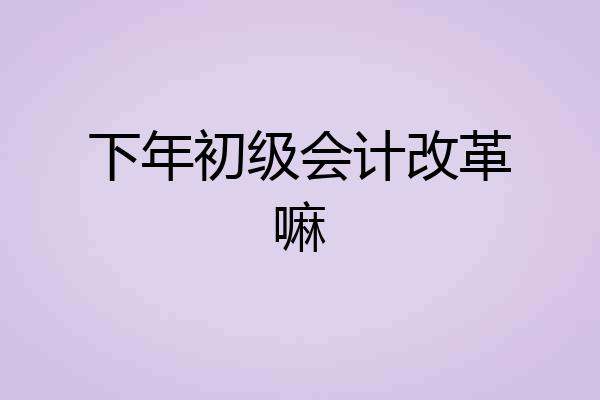 下年初级会计改革嘛