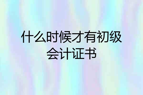 什么时候才有初级会计证书