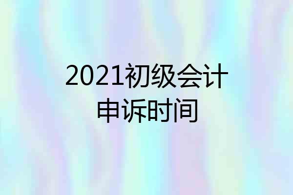2021初级会计申诉时间
