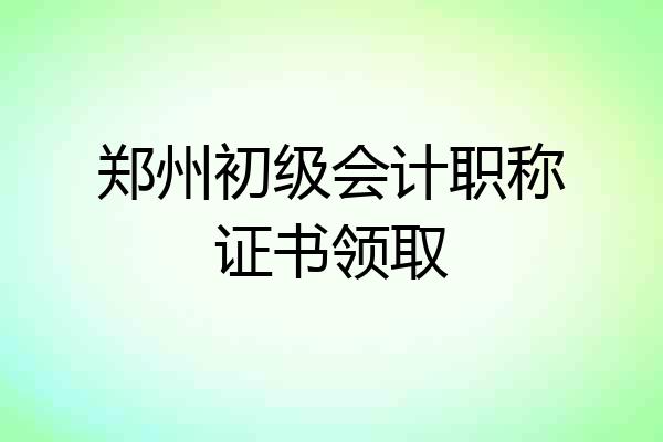 郑州初级会计职称证书领取