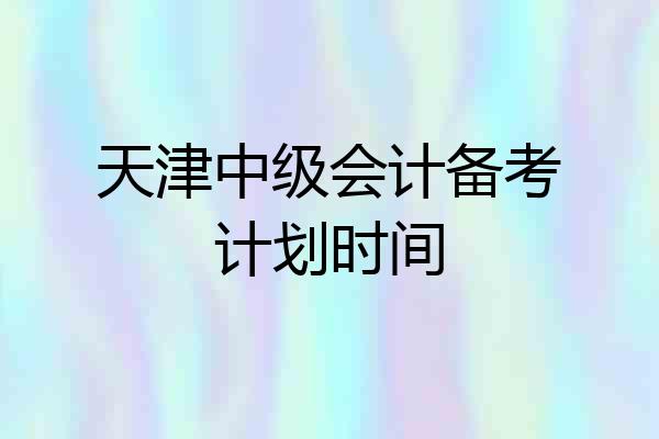 天津中级会计备考计划时间