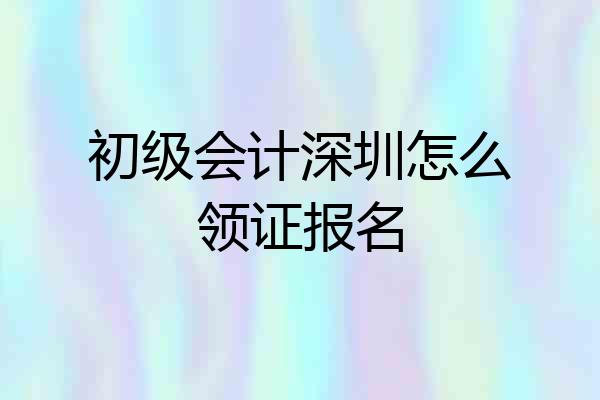 初级会计深圳怎么领证报名