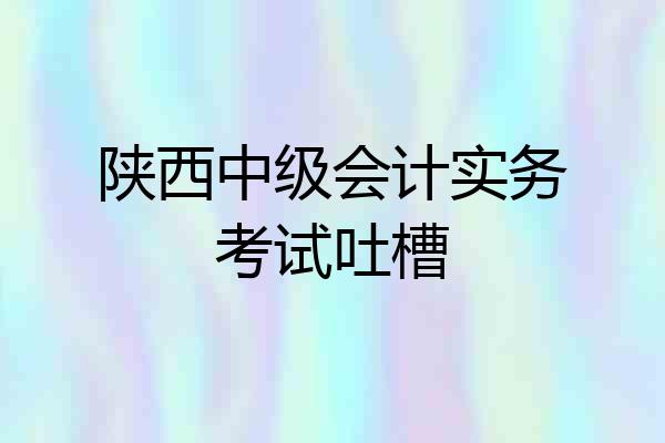 陕西中级会计实务考试吐槽