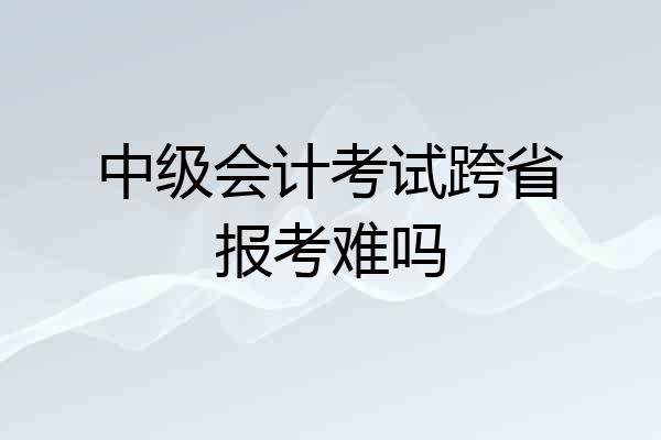 中级会计考试跨省报考难吗