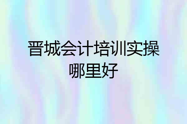 晋城会计培训实操哪里好