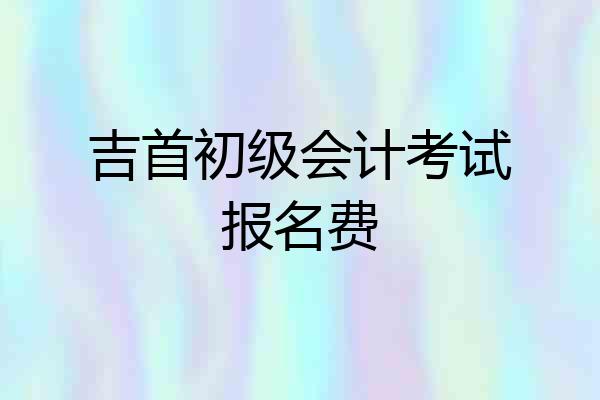 吉首初级会计考试报名费
