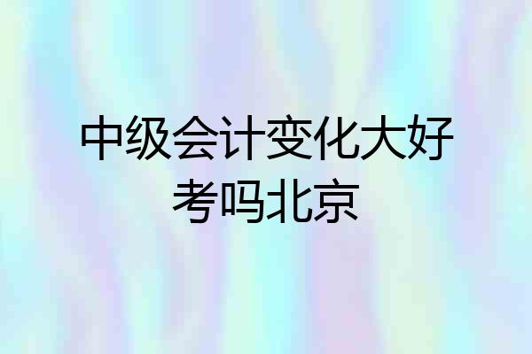 中级会计变化大好考吗北京