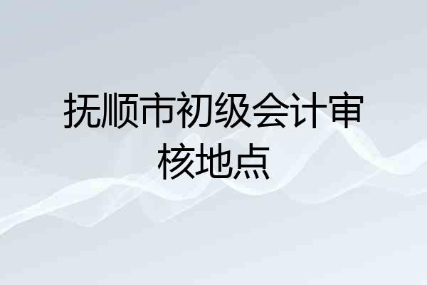 抚顺市初级会计审核地点