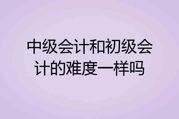 中级会计和初级会计的难度一样吗