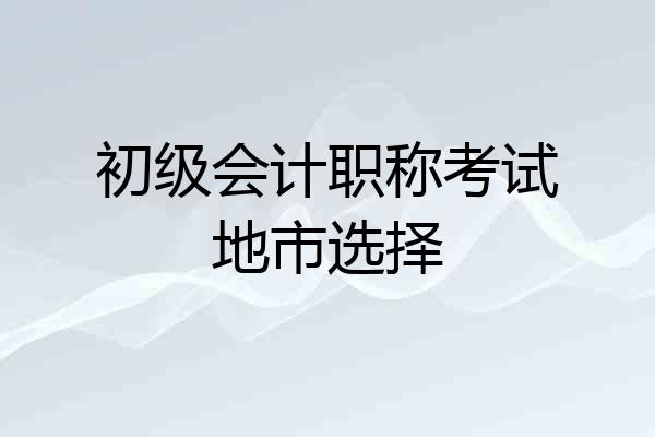 初级会计职称考试地市选择
