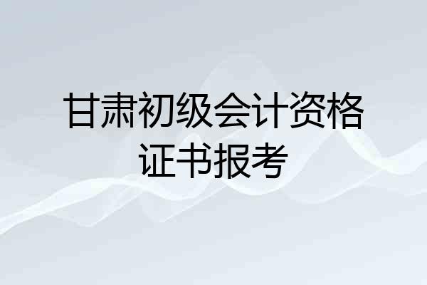 甘肃初级会计资格证书报考