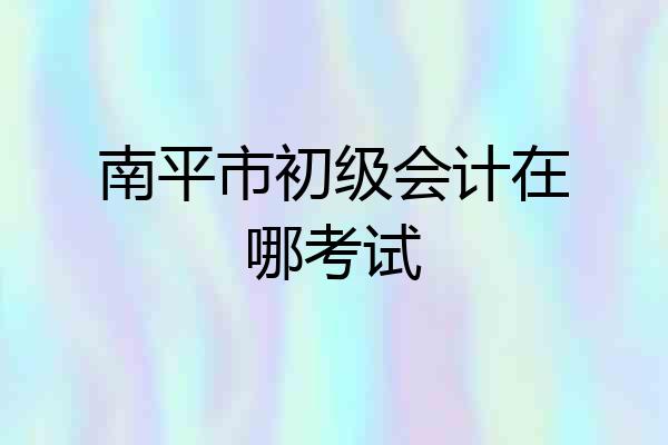 南平市初级会计在哪考试