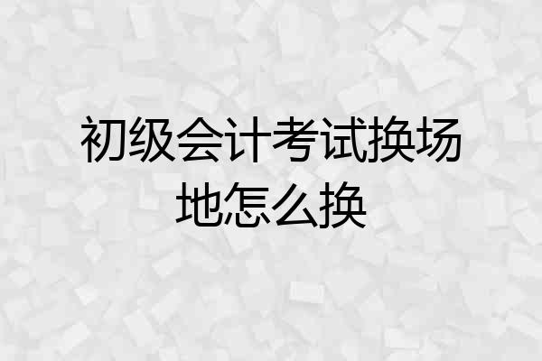 初级会计考试换场地怎么换