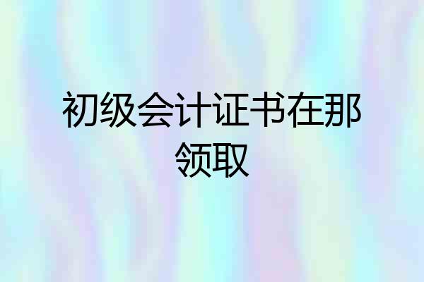 初级会计证书在那领取