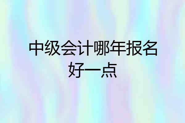 中级会计哪年报名好一点