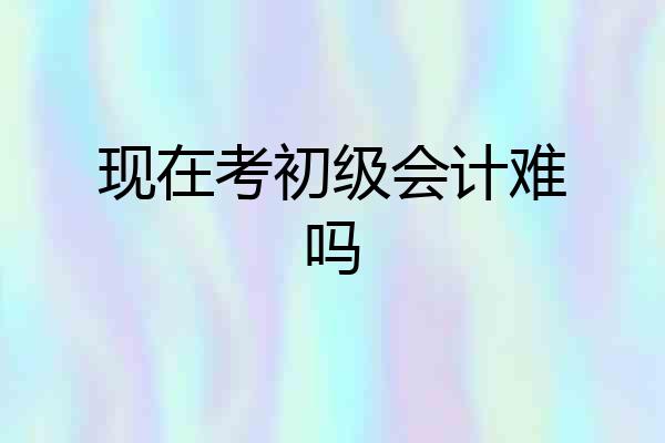现在考初级会计难吗
