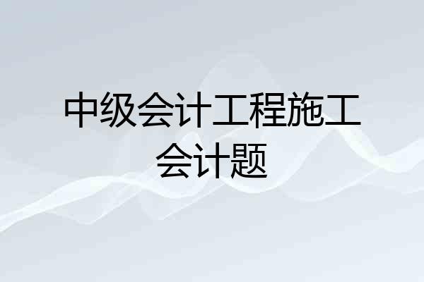 中级会计工程施工会计题