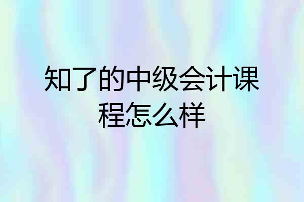 知了的中级会计课程怎么样