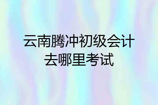 云南腾冲初级会计去哪里考试