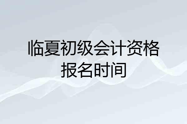 临夏初级会计资格报名时间