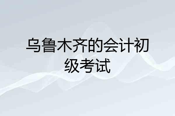 乌鲁木齐的会计初级考试