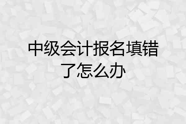 中级会计报名填错了怎么办