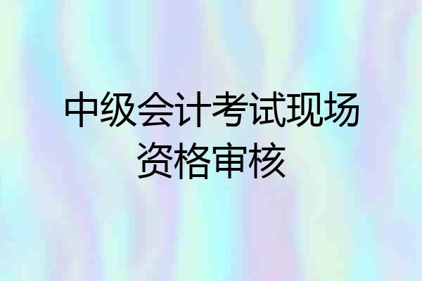 中级会计考试现场资格审核