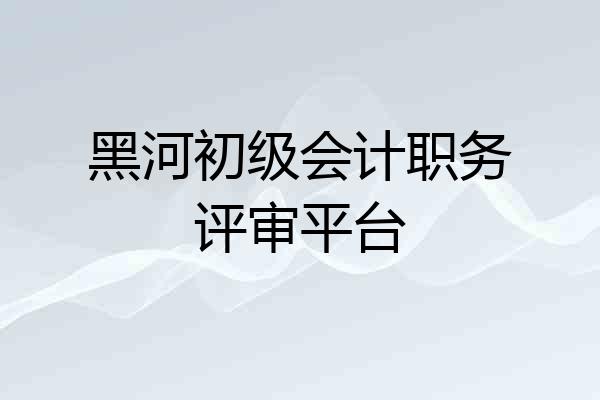 黑河初级会计职务评审平台