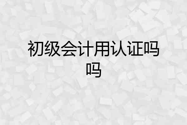 初级会计用认证吗吗