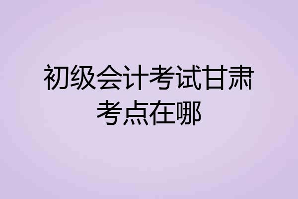 初级会计考试甘肃考点在哪
