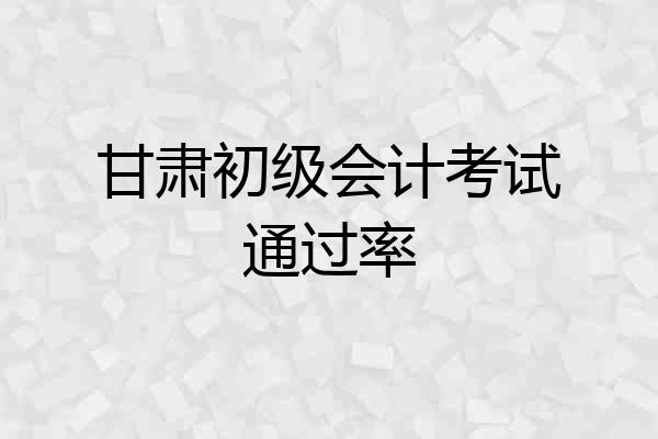 甘肃初级会计考试通过率