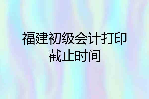 福建初级会计打印截止时间