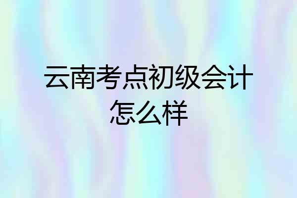 云南考点初级会计怎么样