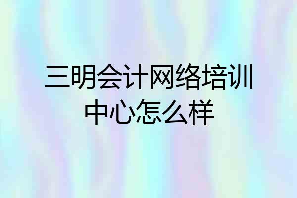 三明会计网络培训中心怎么样