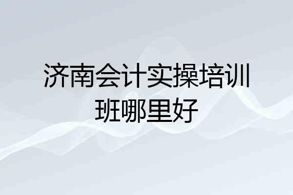 济南会计实操培训班哪里好