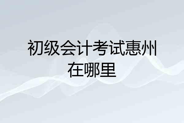初级会计考试惠州在哪里