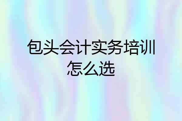 包头会计实务培训怎么选