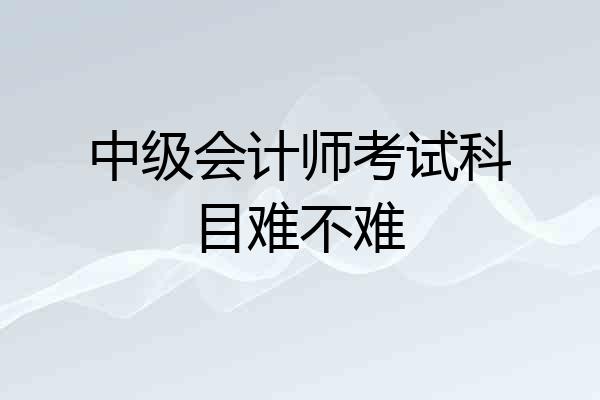 中级会计师考试科目难不难