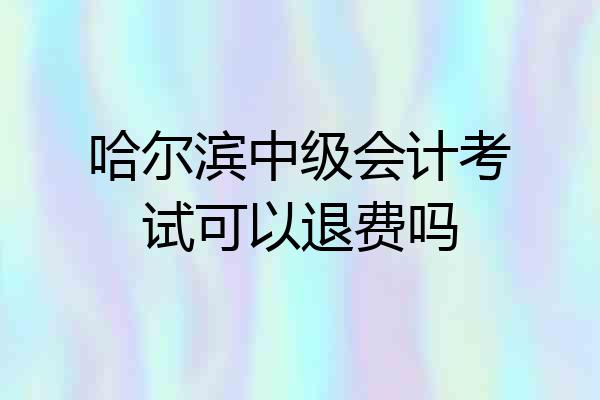 哈尔滨中级会计考试可以退费吗