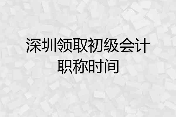 深圳领取初级会计职称时间